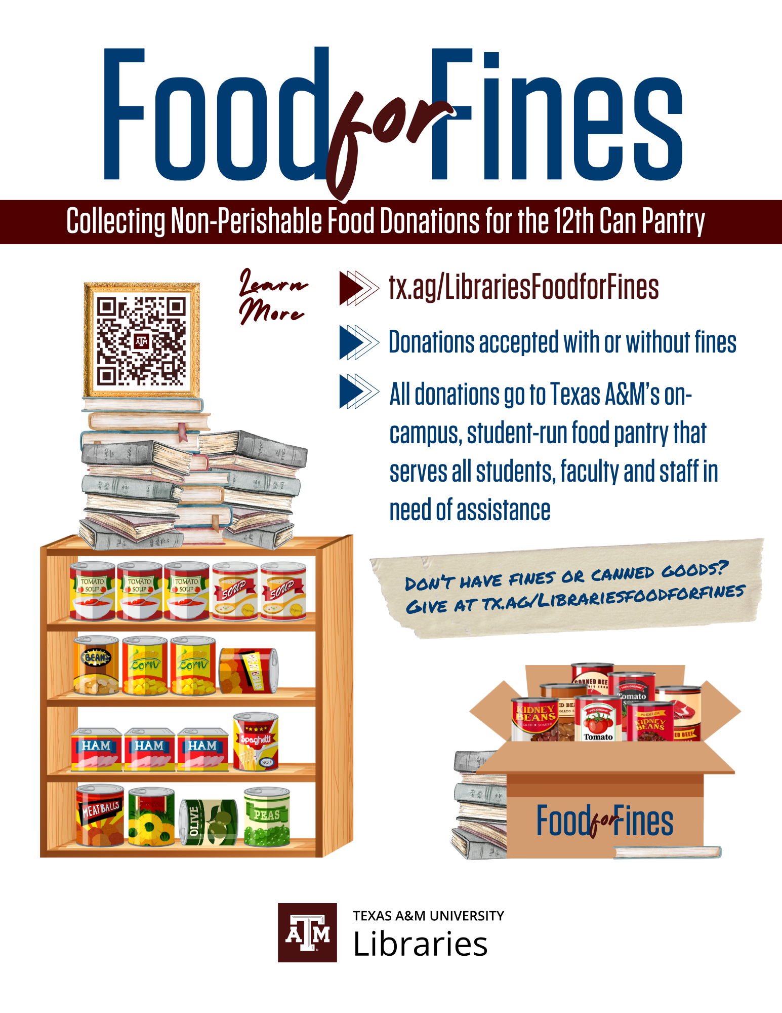 Food for Fines. Collecting non-perishable food donations for the 12th Can Pantry. Learn more. tx.ag/LibrariesFoodForFines. Donations accepted with or without fines. All donations go to Texas A&M's on-campus, student-run food pantry that serves all students, faculty and staff in of assistance